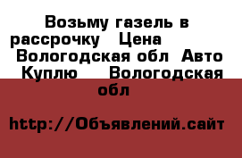 Возьму газель в рассрочку › Цена ­ 20 000 - Вологодская обл. Авто » Куплю   . Вологодская обл.